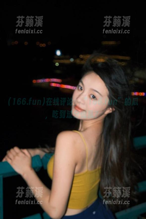 166.fun 在线评论,“166.fun”的瓜,吃到过分慌乱?