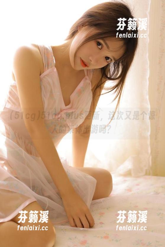 51cg 51cg.plus更新,这次又是个惊人的集体出游吗?