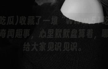 收藏了一堆“www.51吃瓜”上的奇闻趣事，心里默默盘算着，哪天也给大家见识见识。