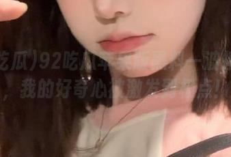 92吃瓜苹果版黑料一波接一波，我的好奇心被激发到极点！