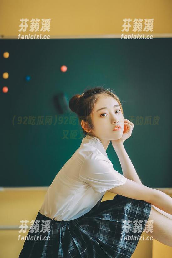 92吃瓜网 92吃瓜网在线,今天的瓜皮又硬又酥脆!