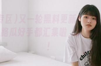 又一轮黑料更新！黑料专区真是把各路瓜好手都汇集啦，大家准备好吧！